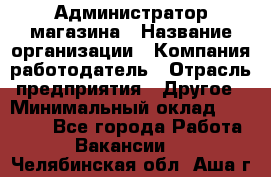 Администратор магазина › Название организации ­ Компания-работодатель › Отрасль предприятия ­ Другое › Минимальный оклад ­ 28 000 - Все города Работа » Вакансии   . Челябинская обл.,Аша г.